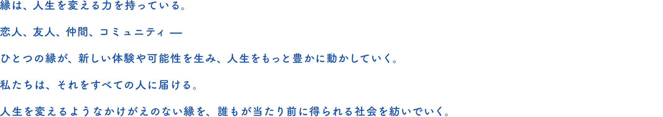 縁は、人生を変える力を持っている。恋人、友人、仲間、コミュニティ —ひとつの縁が、新しい体験や可能性を生み、人生をもっと豊かに動かしていく。私たちは、それをすべての人に届ける。人生を変えるようなかけがえのない縁を、誰もが当たり前に得られる社会を紡いでいく。