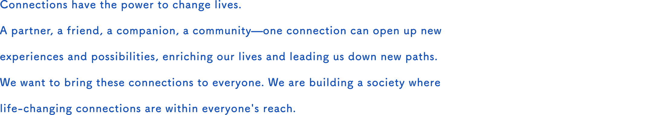 Connections have the power to change lives.  A partner, a friend, a companion, a community—one connection can open up new experiences and possibilities, enriching our lives and leading us down new paths.  We want to bring these connections to everyone. We are building a society where life-changing connections are within everyone's reach. 